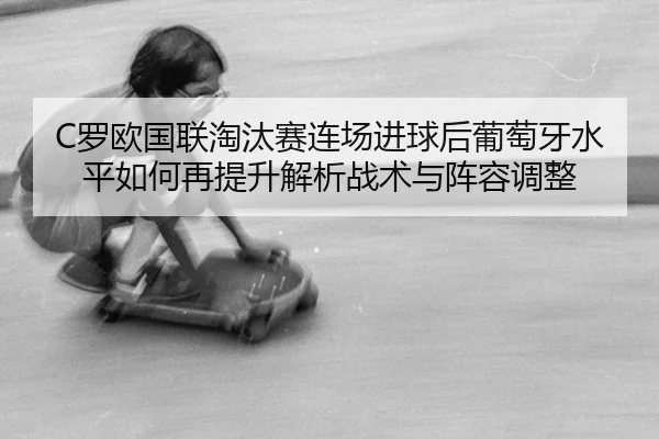 C罗欧国联淘汰赛连场进球后葡萄牙水平如何再提升解析战术与阵容调整