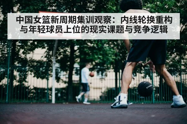 中国女篮新周期集训观察：内线轮换重构与年轻球员上位的现实课题与竞争逻辑