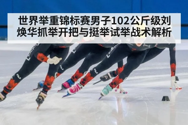 世界举重锦标赛男子102公斤级刘焕华抓举开把与挺举试举战术解析
